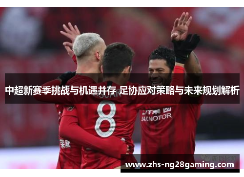 中超新赛季挑战与机遇并存 足协应对策略与未来规划解析