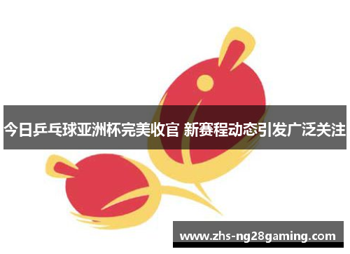 今日乒乓球亚洲杯完美收官 新赛程动态引发广泛关注