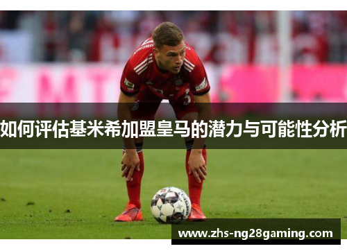 如何评估基米希加盟皇马的潜力与可能性分析