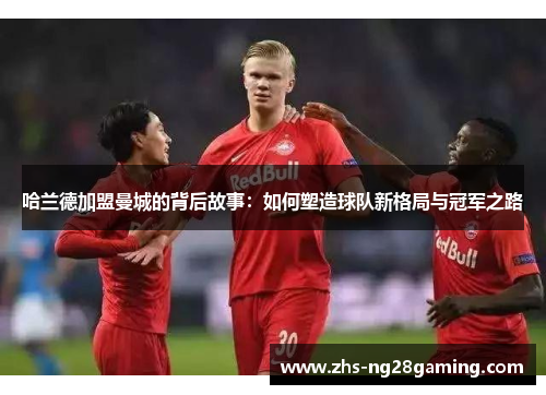 哈兰德加盟曼城的背后故事：如何塑造球队新格局与冠军之路