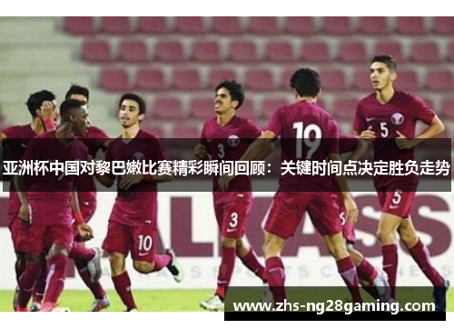 亚洲杯中国对黎巴嫩比赛精彩瞬间回顾：关键时间点决定胜负走势
