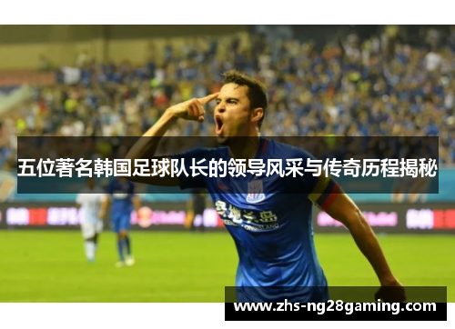五位著名韩国足球队长的领导风采与传奇历程揭秘