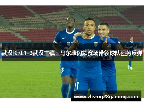 武汉长江1-3武汉三镇：马尔康闪耀赛场带领球队强势反弹