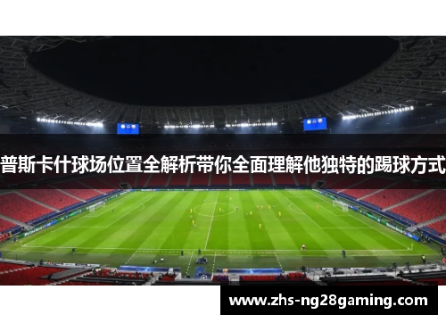 普斯卡什球场位置全解析带你全面理解他独特的踢球方式