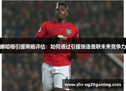 滕哈格引援策略评估：如何通过引援塑造曼联未来竞争力