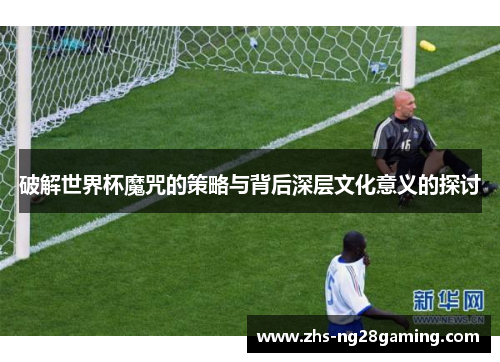 破解世界杯魔咒的策略与背后深层文化意义的探讨