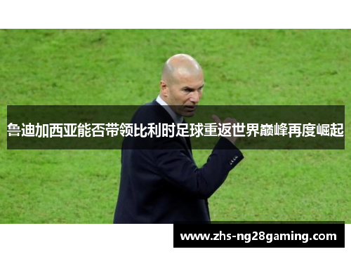 鲁迪加西亚能否带领比利时足球重返世界巅峰再度崛起