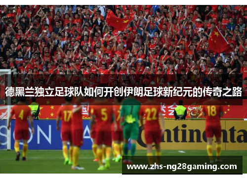 德黑兰独立足球队如何开创伊朗足球新纪元的传奇之路 德黑兰独立足球队如何开创伊朗足球新纪元的传奇之路