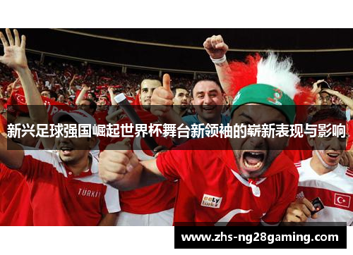 新兴足球强国崛起世界杯舞台新领袖的崭新表现与影响 新兴足球强国崛起世界杯舞台新领袖的崭新表现与影响