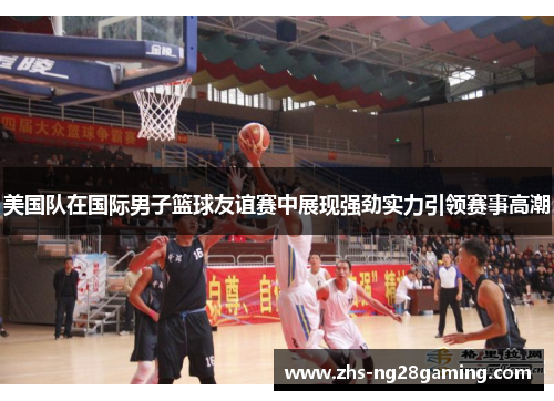 美国队在国际男子篮球友谊赛中展现强劲实力引领赛事高潮 美国队在国际男子篮球友谊赛中展现强劲实力引领赛事高潮