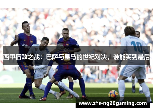 西甲宿敌之战：巴萨与皇马的世纪对决，谁能笑到最后