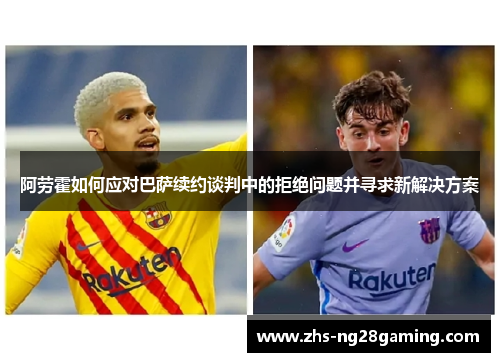 阿劳霍如何应对巴萨续约谈判中的拒绝问题并寻求新解决方案